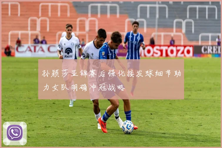 孙颖莎亚锦赛后强化接发球细节助力女队明确冲冠战略