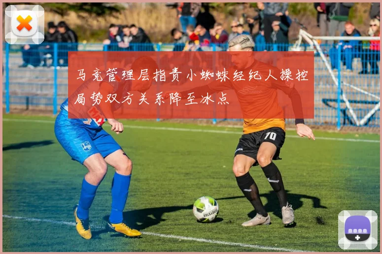 马竞管理层指责小蜘蛛经纪人操控局势双方关系降至冰点