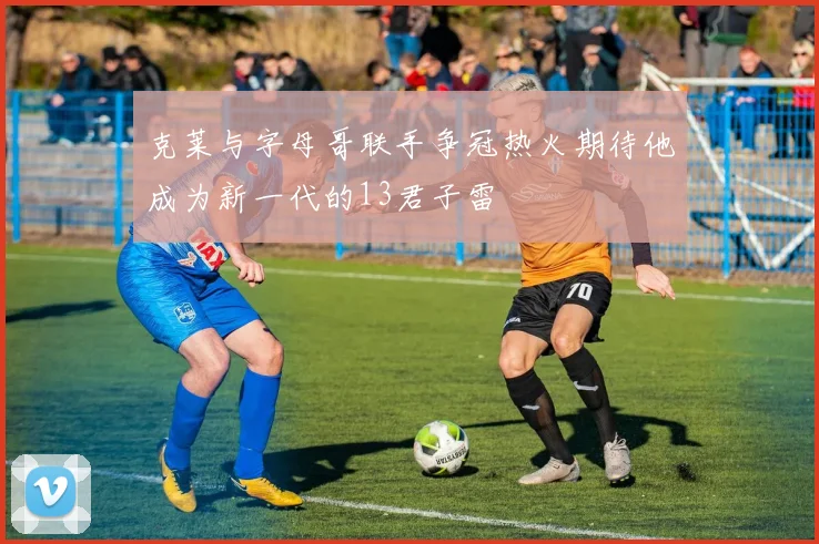 克莱与字母哥联手争冠热火期待他成为新一代的13君子雷