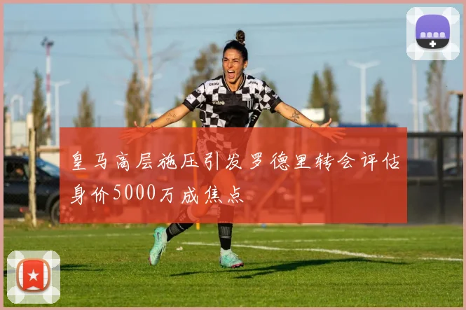 皇马高层施压引发罗德里转会评估身价5000万成焦点